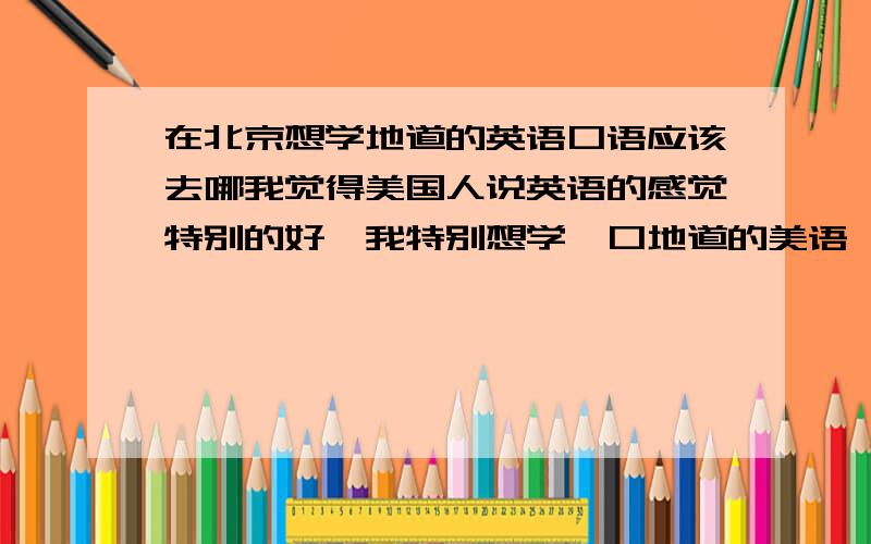 在北京想学地道的英语口语应该去哪我觉得美国人说英语的感觉特别的好,我特别想学一口地道的美语,但是不知道去哪好,