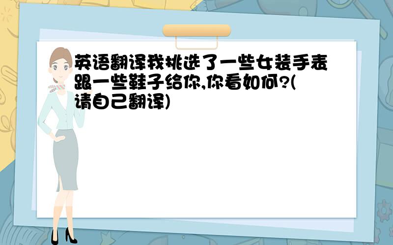 英语翻译我挑选了一些女装手表跟一些鞋子给你,你看如何?(请自己翻译)