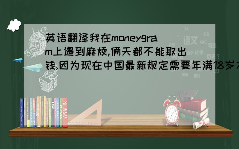 英语翻译我在moneygram上遇到麻烦,俩天都不能取出钱,因为现在中国最新规定需要年满18岁才能使用moneygram,我今年8月才年满18岁,我为此感到抱歉.因此你能否改为westunion?（注：请用自己的理解