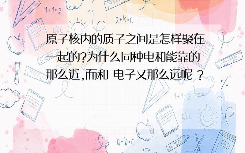 原子核内的质子之间是怎样聚在一起的?为什么同种电和能靠的那么近,而和 电子又那么远呢 ?