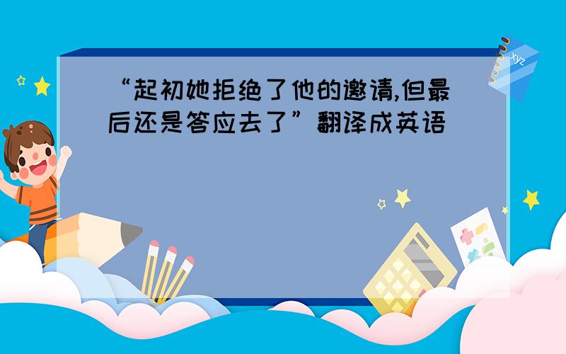 “起初她拒绝了他的邀请,但最后还是答应去了”翻译成英语