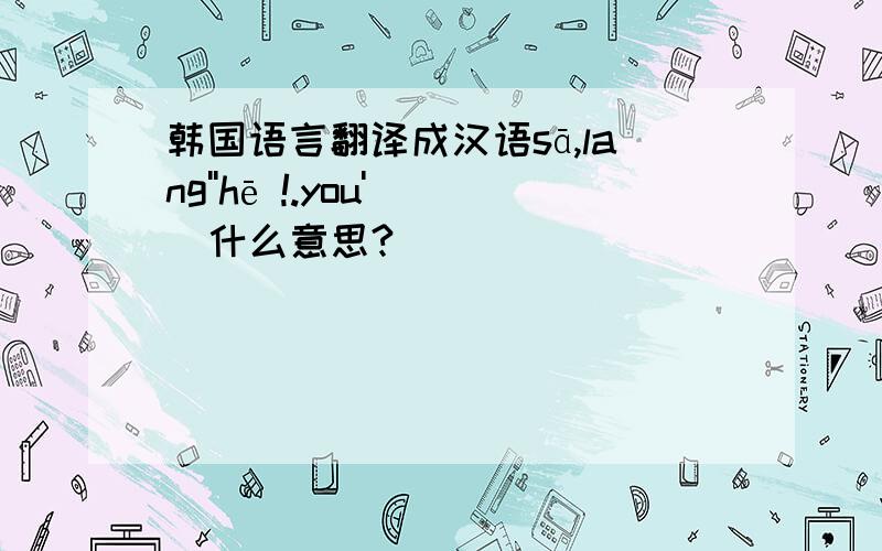 韩国语言翻译成汉语sā,lang''hē !.you'   什么意思?