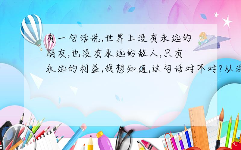 有一句话说,世界上没有永远的朋友,也没有永远的敌人,只有永远的利益,我想知道,这句话对不对?从深度剖析来看,对不对?对在哪里,不对在哪里,从现在人的价值观来看,希望回答者从内心深处