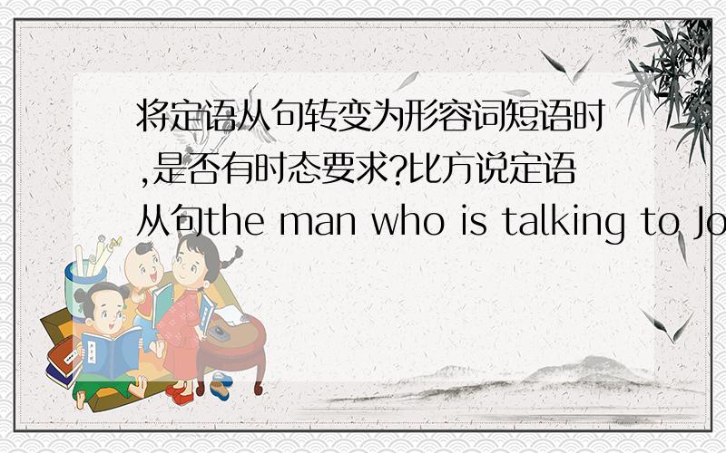 将定语从句转变为形容词短语时,是否有时态要求?比方说定语从句the man who is talking to John is from Beijing,将其转换成形容词短语就是 the man talking to John is from Beijing.接下来是我想问的,如果定语从