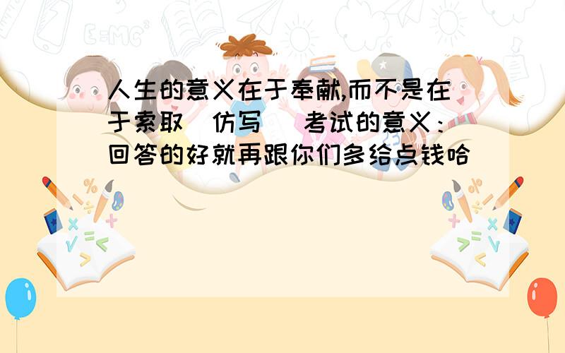 人生的意义在于奉献,而不是在于索取（仿写) 考试的意义：回答的好就再跟你们多给点钱哈