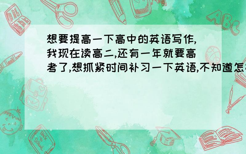 想要提高一下高中的英语写作,我现在读高二,还有一年就要高考了,想抓紧时间补习一下英语,不知道怎样比较好呢