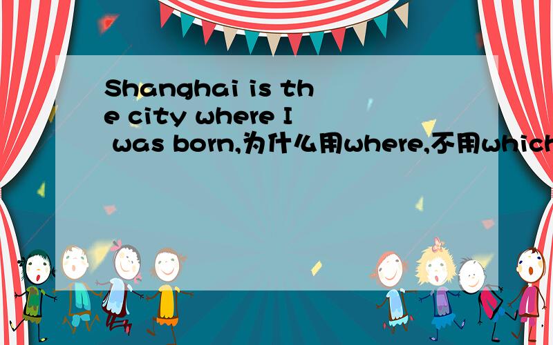 Shanghai is the city where I was born,为什么用where,不用which,where不是做状语吗?在这个句子里,where修饰,Shanghai Shanghai