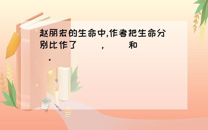 赵丽宏的生命中,作者把生命分别比作了（ ）,（ ）和（ ）.