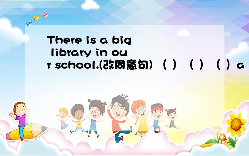 There is a big library in our school.(改同意句) （ ）（ ）（ ）a big library每个括号一个单词,可缩写,急,限8:30前似乎 has 是用在有生命的物体上的，这边可以吗？