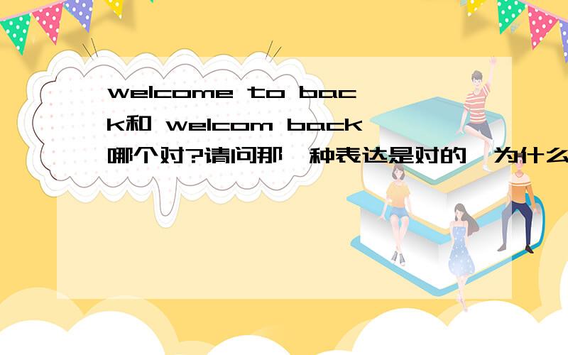 welcome to back和 welcom back哪个对?请问那一种表达是对的,为什么对,错的为什么不能那样写?