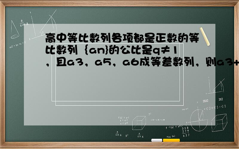 高中等比数列各项都是正数的等比数列｛an}的公比是q≠1，且a3，a5，a6成等差数列，则a3+a5/a4+a6的值是？