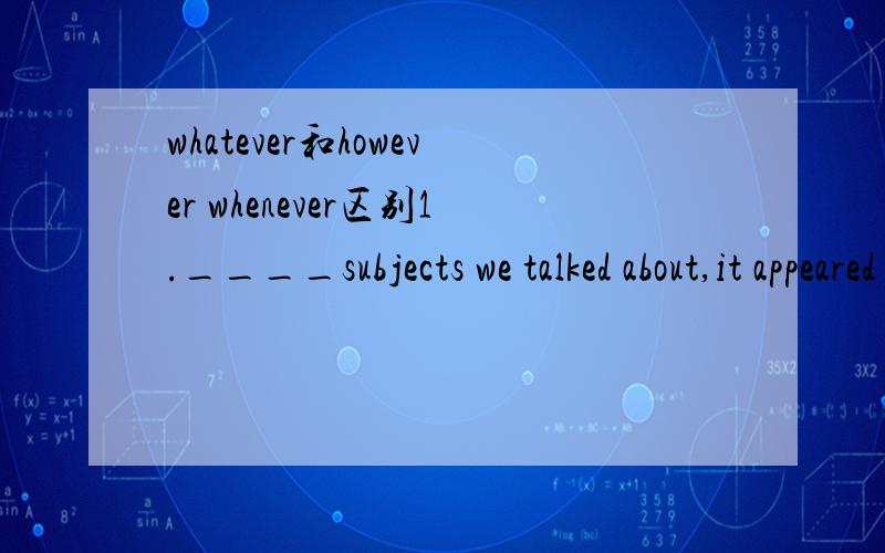 whatever和however whenever区别1.____subjects we talked about,it appeared that he was an expert in itA.Whenever B Whatever C Whichever D However希望能详细点,3Q!