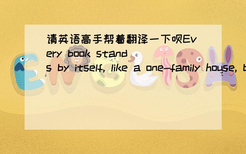 请英语高手帮着翻译一下呗Every book stands by itself, like a one-family house, but books in a library are like houses in a city. Although they are separate, together they all add up to something. They are connected with each other and with