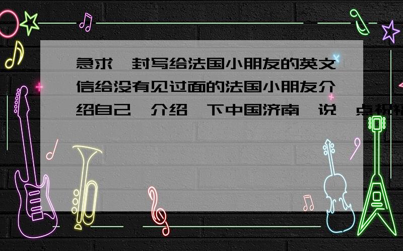 急求一封写给法国小朋友的英文信给没有见过面的法国小朋友介绍自己,介绍一下中国济南,说一点祝福的话就可以了.不用很多字.谢谢了~~~~~