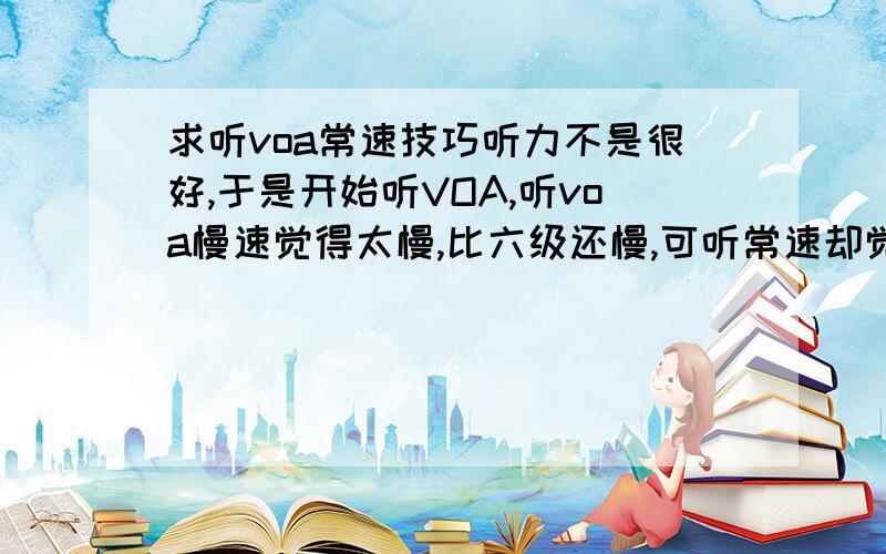 求听voa常速技巧听力不是很好,于是开始听VOA,听voa慢速觉得太慢,比六级还慢,可听常速却觉得有点快,而且词汇貌似有些不足,所以常常不能听懂,有些纠结不知道该怎么办,求有经验的人多多指