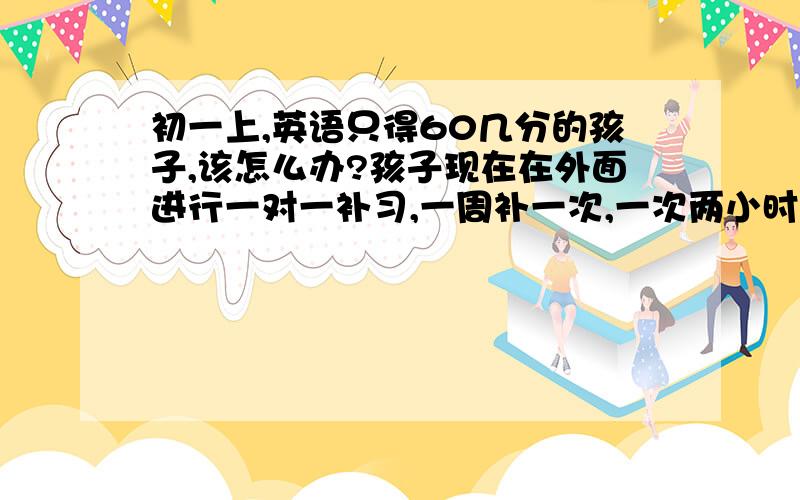 初一上,英语只得60几分的孩子,该怎么办?孩子现在在外面进行一对一补习,一周补一次,一次两小时,已经补了一个月了.但成绩仍然只有60几分,而大部分孩子都是90分以上,甚至满分.孩子记忆力好