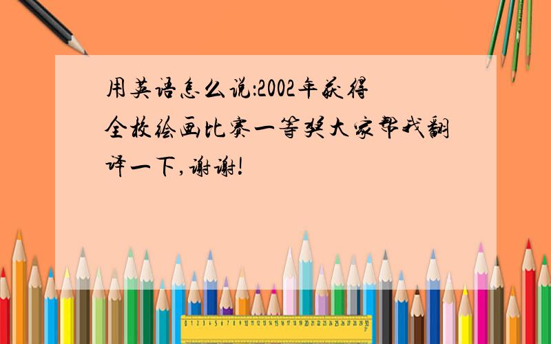 用英语怎么说：2002年获得全校绘画比赛一等奖大家帮我翻译一下,谢谢!