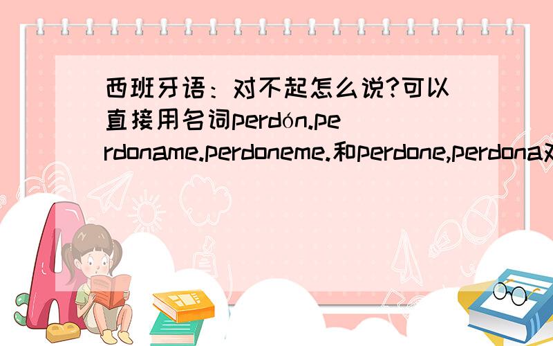 西班牙语：对不起怎么说?可以直接用名词perdón.perdoname.perdoneme.和perdone,perdona对不?