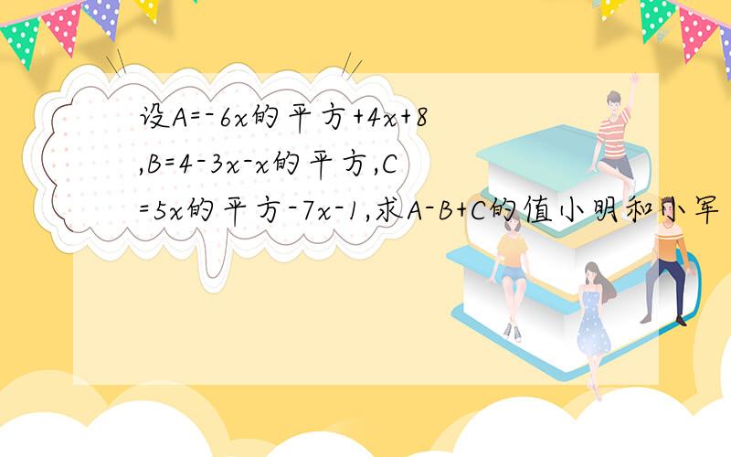 设A=-6x的平方+4x+8,B=4-3x-x的平方,C=5x的平方-7x-1,求A-B+C的值小明和小军在计算此题时,对x分别取了不同的值,并进行了多次运算,发现所求A-B+C的运算结果总是一样,你认为这样可能吗?说说你的理由