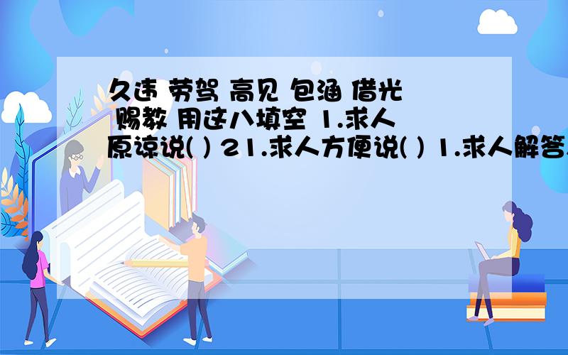 久违 劳驾 高见 包涵 借光 赐教 用这八填空 1.求人原谅说( ) 21.求人方便说( ) 1.求人解答人说( ) 1.请人指教说( ) 1.托人办事说( ) 1.求人帮忙说( ) 1.赞人见解说( ) 好久不见说()