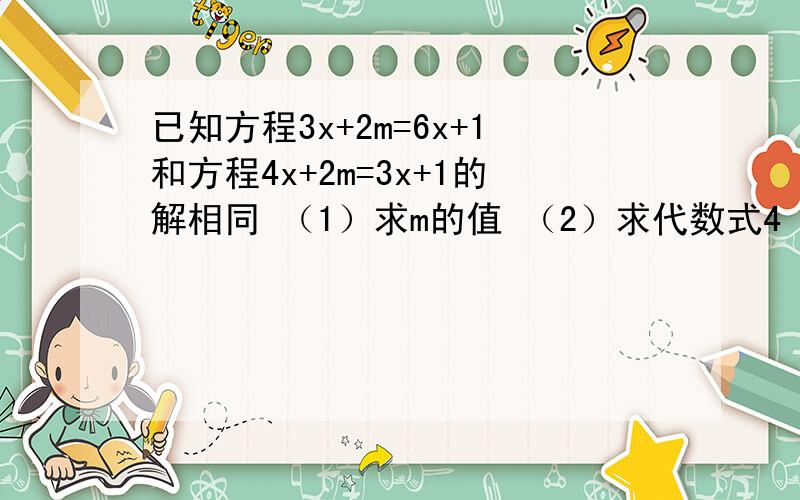 已知方程3x+2m=6x+1和方程4x+2m=3x+1的解相同 （1）求m的值 （2）求代数式4 022m+（m-3/2）的2012次方的值