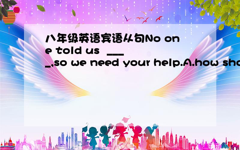 八年级英语宾语从句No one told us  ____,so we need your help.A.how should we doB.what we should doC.what to doD.what should we do大家帮忙看看选哪个? 为什么?