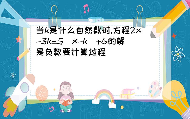 当k是什么自然数时,方程2x-3k=5(x-k)+6的解是负数要计算过程