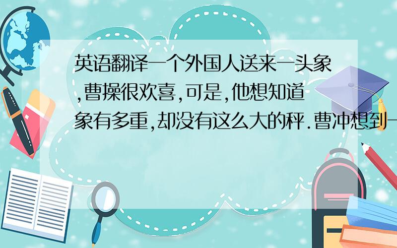 英语翻译一个外国人送来一头象,曹操很欢喜,可是,他想知道象有多重,却没有这么大的秤.曹冲想到一个办法,他把大象“请”到船上,当船身下沉时,就在船舷与水面相交的部位画了一条线.然后