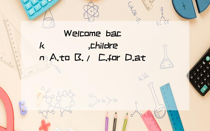 ( )Welcome back____ ,children A.to B./ C.for D.at