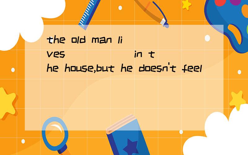 the old man lives _____ in the house,but he doesn't feel _____.分别填上lonely和alone.怎么填?why