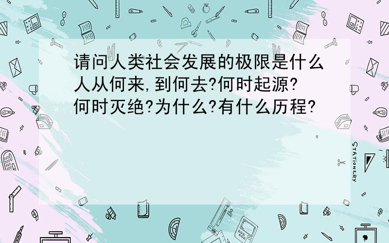 请问人类社会发展的极限是什么人从何来,到何去?何时起源?何时灭绝?为什么?有什么历程?