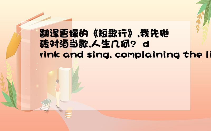 翻译曹操的《短歌行》,我先抛砖对酒当歌,人生几何?  drink and sing, complaining the limited life span  譬如朝露,去日苦多. life is dew, perishing with a bitter taste  慨当以慷,忧思难忘. how impassioned the hero's lif