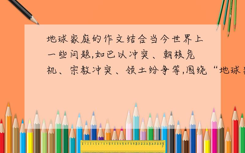 地球家庭的作文结合当今世界上一些问题,如巴以冲突、朝核危机、宗教冲突、领土纷争等,围绕“地球家庭”这一主题,写一篇表达自己真实想法的作文.