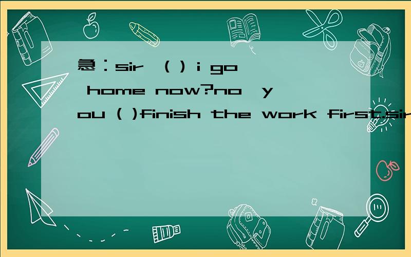 急：sir,( ) i go home now?no,you ( )finish the work first.sir,( ) i go home now?no,you ( )finish the work first.请在题目空格中填写MAY或MUST,可答案上是先MUST再MAY的,为什么呢?