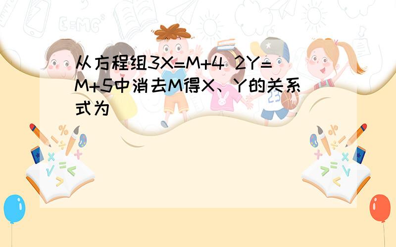 从方程组3X=M+4 2Y=M+5中消去M得X、Y的关系式为( )