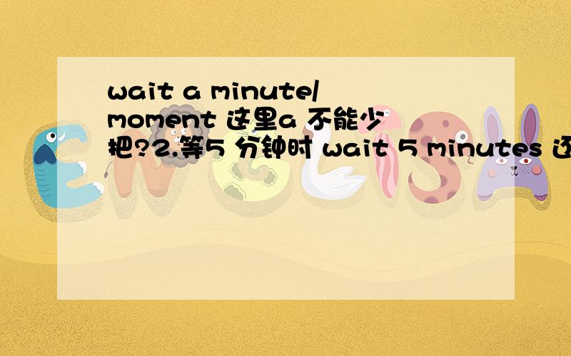 wait a minute/moment 这里a 不能少把?2.等5 分钟时 wait 5 minutes 还是 wait for 5 minutes?