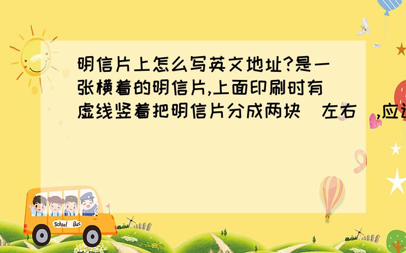 明信片上怎么写英文地址?是一张横着的明信片,上面印刷时有虚线竖着把明信片分成两块（左右）,应该在哪边写地址?向国外寄的时候没有对方邮编行么?一定要写自己的地址么?自己的邮编写