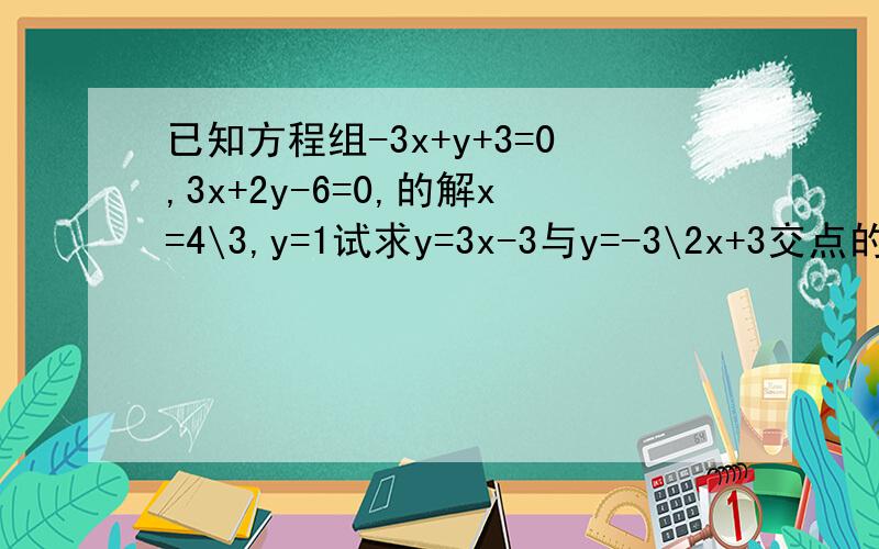 已知方程组-3x+y+3=0,3x+2y-6=0,的解x=4\3,y=1试求y=3x-3与y=-3\2x+3交点的坐标.