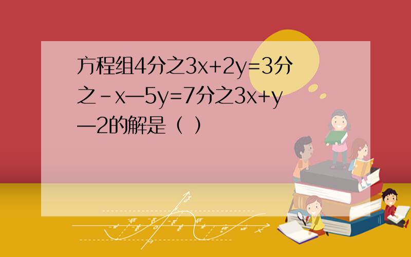 方程组4分之3x+2y=3分之-x—5y=7分之3x+y—2的解是（ ）