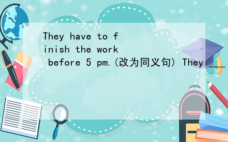 They have to finish the work before 5 pm.(改为同义句) They ___ _____ _____finish the work before 5They have to finish the work before 5 pm.(改为同义句)They ___ _____ _____finish the work before 5 pm.I think that we can talk here.(改为否