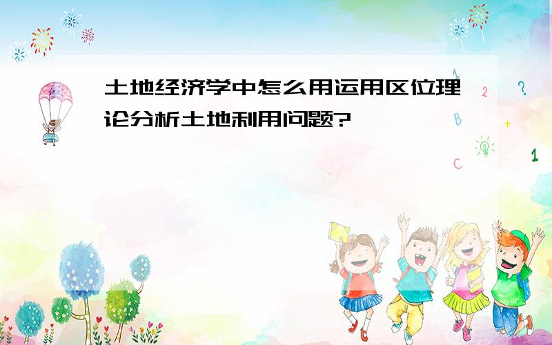 土地经济学中怎么用运用区位理论分析土地利用问题?