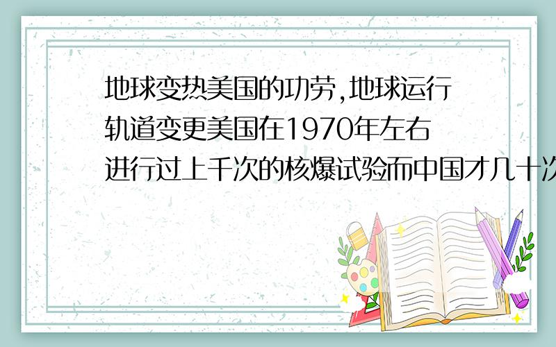 地球变热美国的功劳,地球运行轨道变更美国在1970年左右进行过上千次的核爆试验而中国才几十次.别小瞧一次的威力对地球来说也就那么一点点.但是地球在真空中.没有受力点.在真空中.1牛