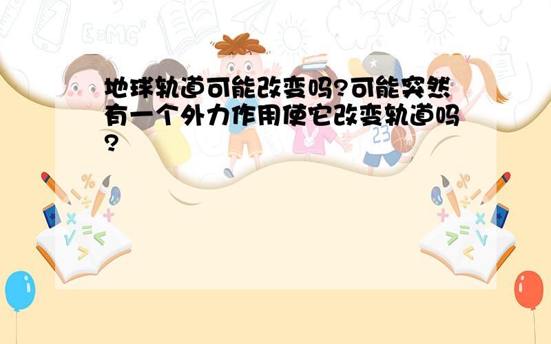 地球轨道可能改变吗?可能突然有一个外力作用使它改变轨道吗?