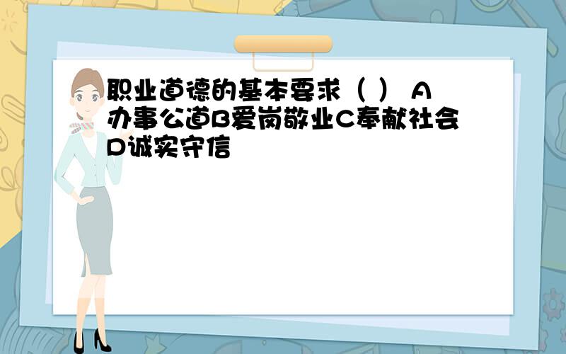 职业道德的基本要求（ ） A办事公道B爱岗敬业C奉献社会D诚实守信