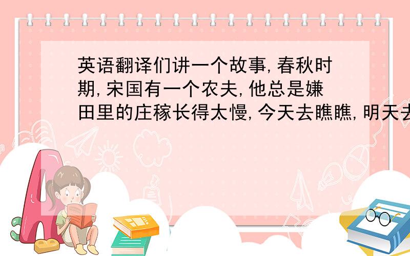 英语翻译们讲一个故事,春秋时期,宋国有一个农夫,他总是嫌田里的庄稼长得太慢,今天去瞧瞧,明天去看看,觉得禾苗好像总没有长高.他心想：有什么办法能使它们长得高些快些呢?有一天,他来