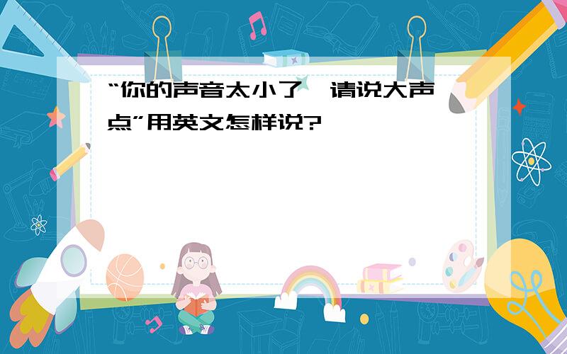 “你的声音太小了,请说大声一点”用英文怎样说?