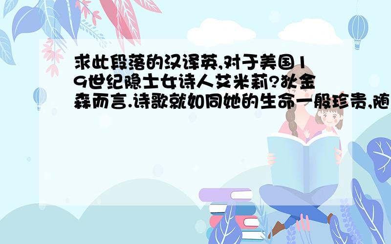 求此段落的汉译英,对于美国19世纪隐士女诗人艾米莉?狄金森而言.诗歌就如同她的生命一般珍贵,随着诗歌或喜或悲就是她人生的意义所在.在先后经历了情感危机、亲人离去的重重打击．处于