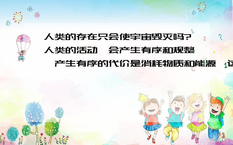 人类的存在只会使宇宙毁灭吗?人类的活动,会产生有序和规整,产生有序的代价是消耗物质和能源,这种消耗产生了无序和混乱.人物质和能源的利用率是有限的,永远达不到100%所以,人类制造有