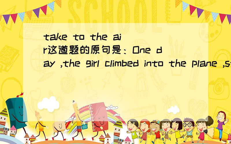 take to the air这道题的原句是：One day ,the girl climbed into the plane ,started it and soon left the ground.Seeing their mother take to the air,the birds eagerly flapped (拍打) their wings and set out .She flew the plane freely in the sky,