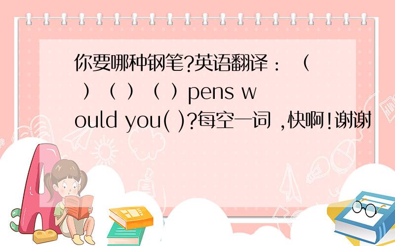 你要哪种钢笔?英语翻译： （ ）（ ）（ ）pens would you( )?每空一词 ,快啊!谢谢